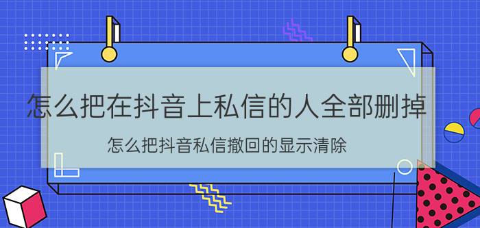 怎么把在抖音上私信的人全部删掉 怎么把抖音私信撤回的显示清除？